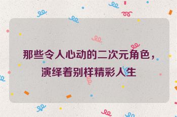 那些令人心动的二次元角色，演绎着别样精彩人生