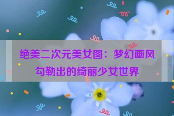 绝美二次元美女图：梦幻画风勾勒出的绮丽少女世界