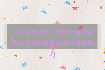 二次元兔女郎:萌趣化身演绎奇幻次元的甜蜜浪漫与独特魅力