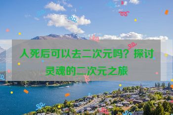 人死后可以去二次元吗？探讨灵魂的二次元之旅