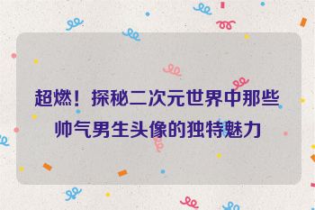 超燃!探秘二次元世界中那些帅气男生头像的独特魅力