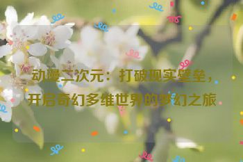 动漫二次元：打破现实壁垒，开启奇幻多维世界的梦幻之旅
