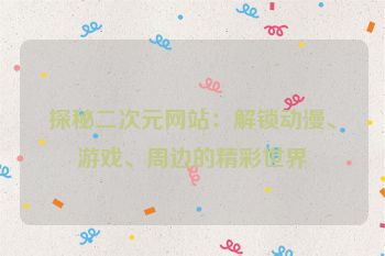 探秘二次元网站：解锁动漫、游戏、周边的精彩世界