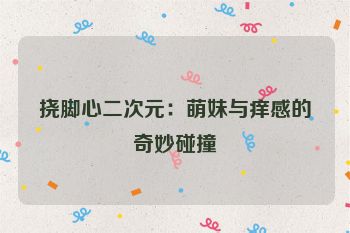 挠脚心二次元:萌妹与痒感的奇妙碰撞