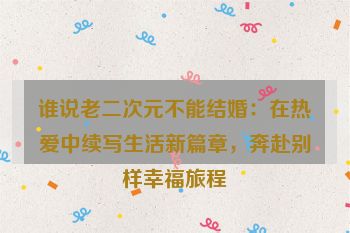谁说老二次元不能结婚：在热爱中续写生活新篇章，奔赴别样幸福旅程