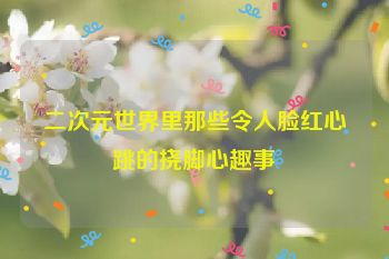 二次元世界里那些令人脸红心跳的挠脚心趣事